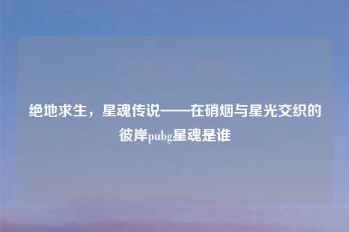 绝地求生，星魂传说——在硝烟与星光交织的彼岸pubg星魂是谁