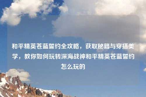 和平精英苍蓝誓约全攻略，获取秘籍与穿搭美学，教你如何玩转深海战神和平精英苍蓝誓约怎么玩的