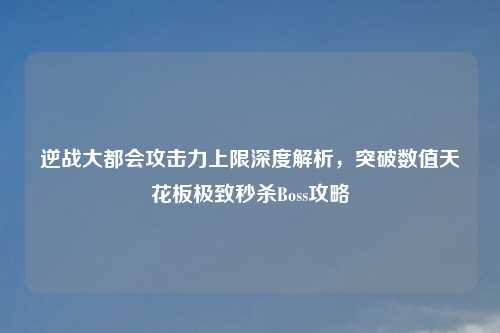 逆战大都会攻击力上限深度解析，突破数值天花板极致秒杀Boss攻略