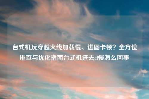 台式机玩穿越火线加载慢、进图卡顿？全方位排查与优化指南台式机进去cf慢怎么回事