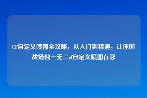 CF自定义喷图全攻略，从入门到精通，让你的战场独一无二cf自定义喷图在哪