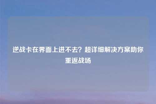 逆战卡在界面上进不去？超详细解决方案助你重返战场