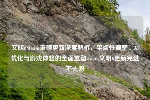文明6Steam重磅更新深度解析，平衡性调整、AI优化与游戏体验的全面重塑steam文明6更新完进不去呀