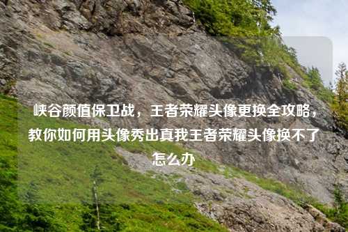 峡谷颜值保卫战，王者荣耀头像更换全攻略，教你如何用头像秀出真我王者荣耀头像换不了怎么办