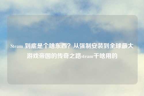 Steam 到底是个啥东西？从强制安装到全球更大游戏帝国的传奇之路steam干啥用的
