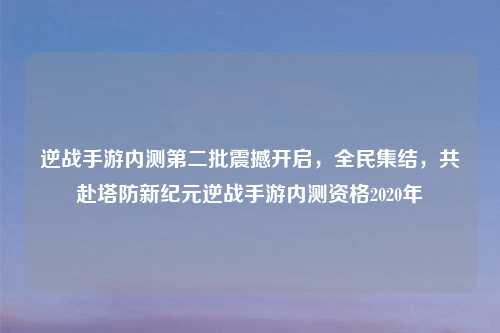 逆战手游内测第二批震撼开启，全民集结，共赴塔防新纪元逆战手游内测资格2020年