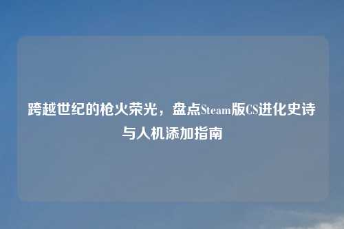 跨越世纪的枪火荣光，盘点Steam版CS进化史诗与人机添加指南