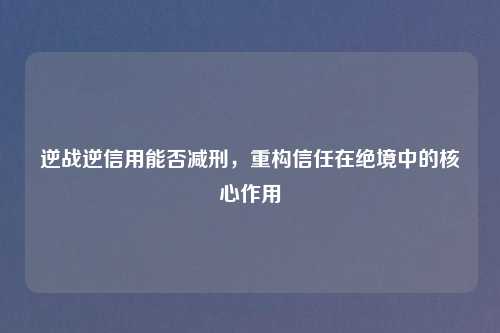 逆战逆信用能否减刑，重构信任在绝境中的核心作用