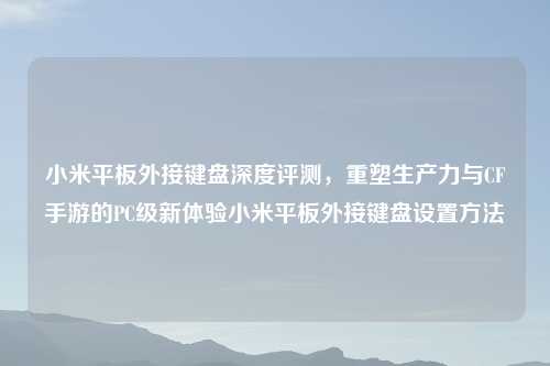 小米平板外接键盘深度评测，重塑生产力与CF手游的PC级新体验小米平板外接键盘设置     