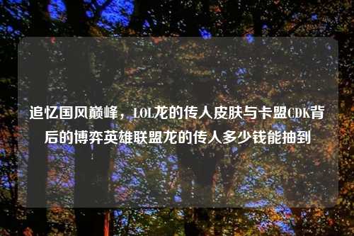 追忆国风巅峰，LOL龙的传人皮肤与卡盟CDK背后的博弈英雄联盟龙的传人多少钱能抽到