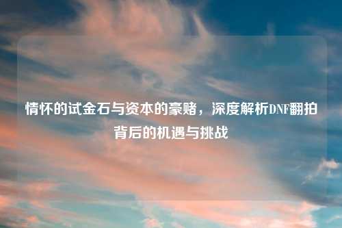 情怀的试金石与资本的豪赌，深度解析DNF翻拍背后的机遇与挑战