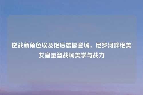 逆战新角色埃及艳后震撼登场，尼罗河畔绝美女皇重塑战场美学与战力