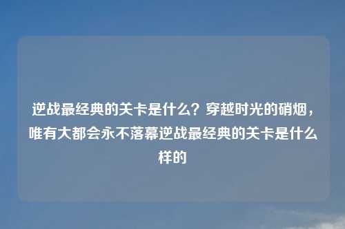 逆战最经典的关卡是什么？穿越时光的硝烟，唯有大都会永不落幕逆战最经典的关卡是什么样的