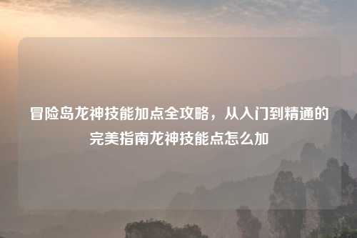 冒险岛龙神技能加点全攻略，从入门到精通的完美指南龙神技能点怎么加