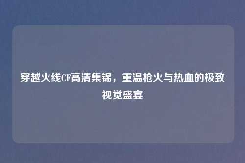 穿越火线CF高清集锦，重温枪火与热血的极致视觉盛宴