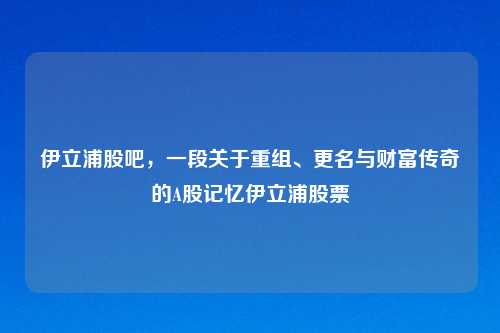 伊立浦股吧，一段关于重组、更名与财富传奇的A股记忆伊立浦股票