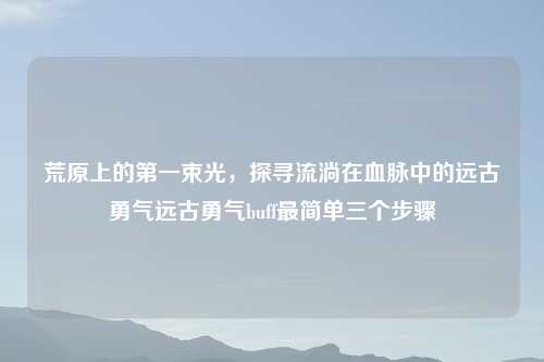荒原上的之一束光，探寻流淌在血脉中的远古勇气远古勇气buff最简单三个步骤