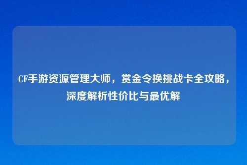 CF手游资源管理大师，赏金令换挑战卡全攻略，深度解析性价比与更优解