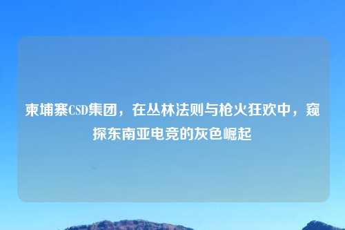柬埔寨CSD集团，在丛林法则与枪火狂欢中，窥探东南亚电竞的灰色崛起