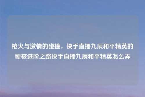 枪火与     的碰撞，快手直播九辰和平精英的硬核进阶之路快手直播九辰和平精英怎么弄