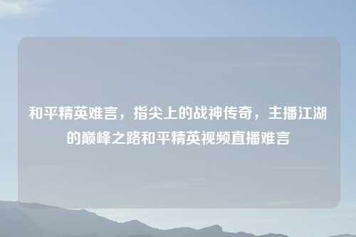 和平精英难言，指尖上的战神传奇，主播江湖的巅峰之路和平精英视频直播难言