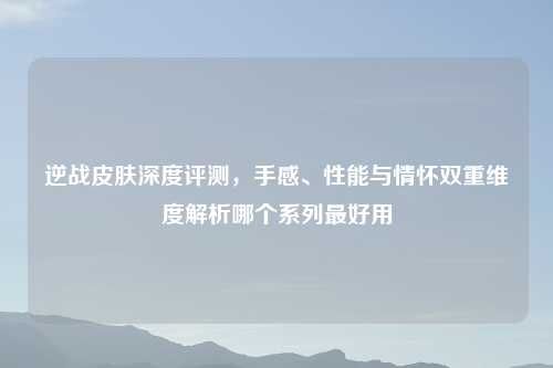逆战皮肤深度评测，手感、性能与情怀双重维度解析哪个系列更好用