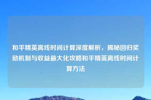 和平精英离线时间计算深度解析，揭秘回归奖励机制与收益更大化攻略和平精英离线时间计算     