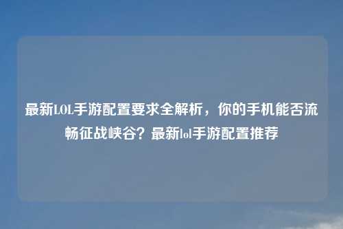 最新LOL手游配置要求全解析，你的手机能否流畅征战峡谷？最新lol手游配置推荐