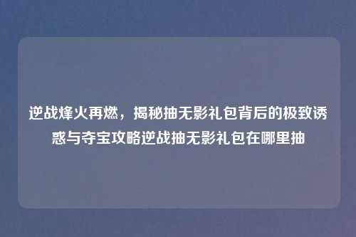逆战烽火再燃，揭秘抽无影礼包背后的极致诱惑与夺宝攻略逆战抽无影礼包在哪里抽