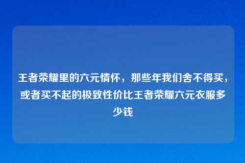王者荣耀里的六元情怀，那些年我们舍不得买，或者买不起的极致性价比王者荣耀六元衣服多少钱