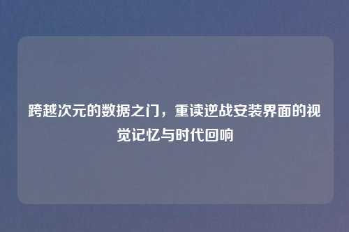 跨越次元的数据之门，重读逆战安装界面的视觉记忆与时代回响