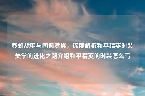 霓虹战甲与国风霓裳，深度解析和平精英时装美学的进化之路介绍和平精英的时装怎么写