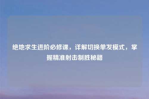 绝地求生进阶必修课，详解切换单发模式，掌握精准射击制胜秘籍