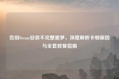 告别Steam安装不完整噩梦，深度解析卡顿原因与     修复指南