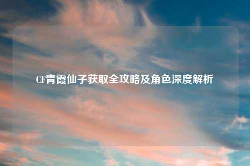 CF青霞仙子获取全攻略及角色深度解析