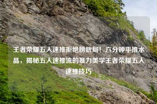 王者荣耀五人速推拒绝膀胱局！六分钟平推水晶，揭秘五人速推流的暴力美学王者荣耀五人速推技巧