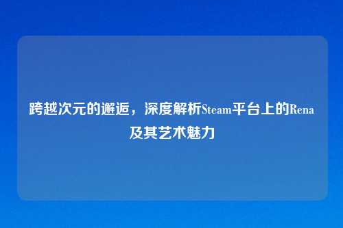 跨越次元的邂逅，深度解析Steam平台上的Rena及其艺术魅力