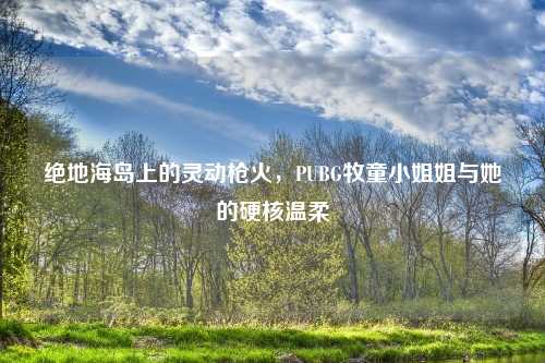 绝地海岛上的灵动枪火，PUBG牧童     姐与她的硬核温柔