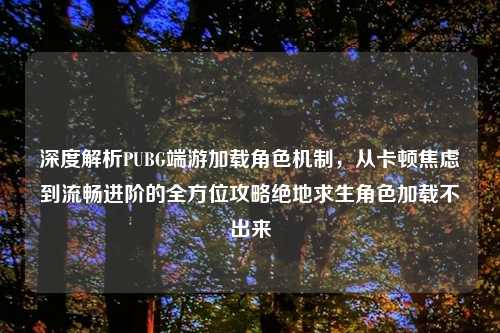 深度解析PUBG端游加载角色机制，从卡顿焦虑到流畅进阶的全方位攻略绝地求生角色加载不出来