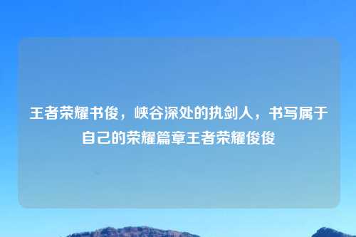 王者荣耀书俊，峡谷深处的执剑人，书写属于自己的荣耀篇章王者荣耀俊俊