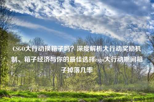 CSGO大行动换箱子吗？深度解析大行动奖励机制、箱子经济与你的更佳选择csgo大行动期间箱子掉落几率