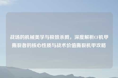 战场的机械美学与极致杀戮，深度解析CF机甲撕裂者的核心性质与战术价值撕裂机甲攻略