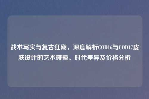 战术写实与复古狂潮，深度解析COD16与COD17皮肤设计的艺术碰撞、时代差异及价格分析