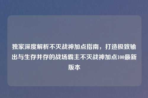 独家深度解析不灭战神加点指南，打造极致输出与生存并存的战场霸主不灭战神加点100最新版本