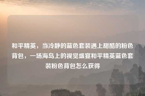 和平精英，当冷静的蓝色套装遇上甜酷的粉色背包，一场海岛上的视觉盛宴和平精英蓝色套装粉色背包怎么获得