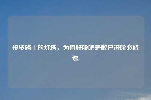 投资路上的灯塔，为何好股吧是散户进阶必修课