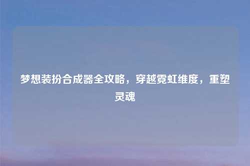 梦想装扮合成器全攻略，穿越霓虹维度，重塑灵魂