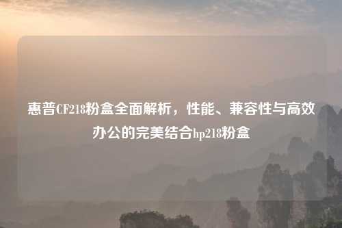 惠普CF218粉盒全面解析，性能、兼容性与高效办公的完美结合hp218粉盒