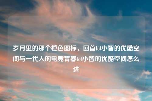岁月里的那个橙色图标，回首lol小智的优酷空间与一代人的电竞青春lol小智的优酷空间怎么进