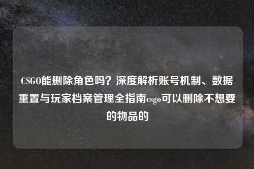CSGO能删除角色吗？深度解析账号机制、数据重置与玩家档案管理全指南csgo可以删除不想要的物品的
